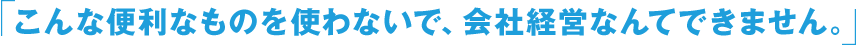 「こんな便利なものを使わないで、会社経営なんてできません。」