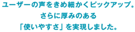 ユーザーの声をきめ細かくピックアップ